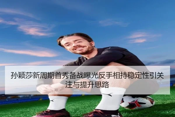 孙颖莎新周期首秀备战曝光反手相持稳定性引关注与提升思路