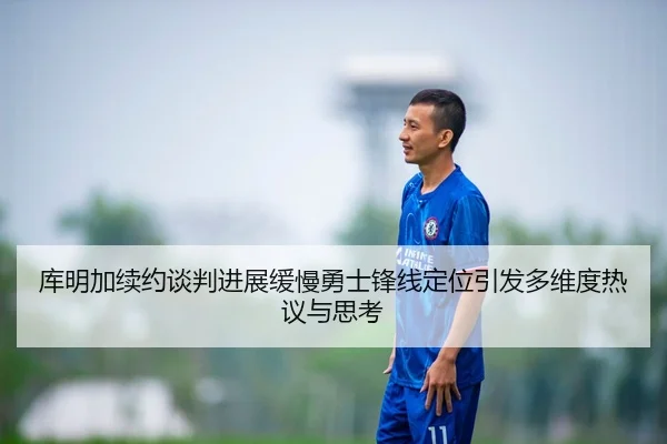 库明加续约谈判进展缓慢勇士锋线定位引发多维度热议与思考