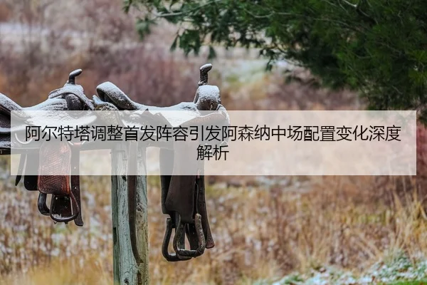 阿尔特塔调整首发阵容引发阿森纳中场配置变化深度解析